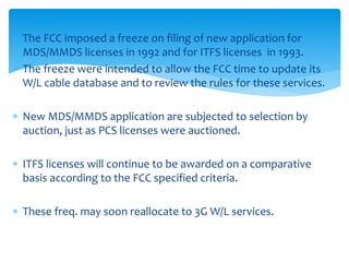  The FCC imposed a freeze on filing of new application for
MDS/MMDS licenses in 1992 and for ITFS licenses in 1993.
 The freeze were intended to allow the FCC time to update its
W/L cable database and to review the rules for these services.
 New MDS/MMDS application are subjected to selection by
auction, just as PCS licenses were auctioned.
 ITFS licenses will continue to be awarded on a comparative
basis according to the FCC specified criteria.
 These freq. may soon reallocate to 3G W/L services.
 