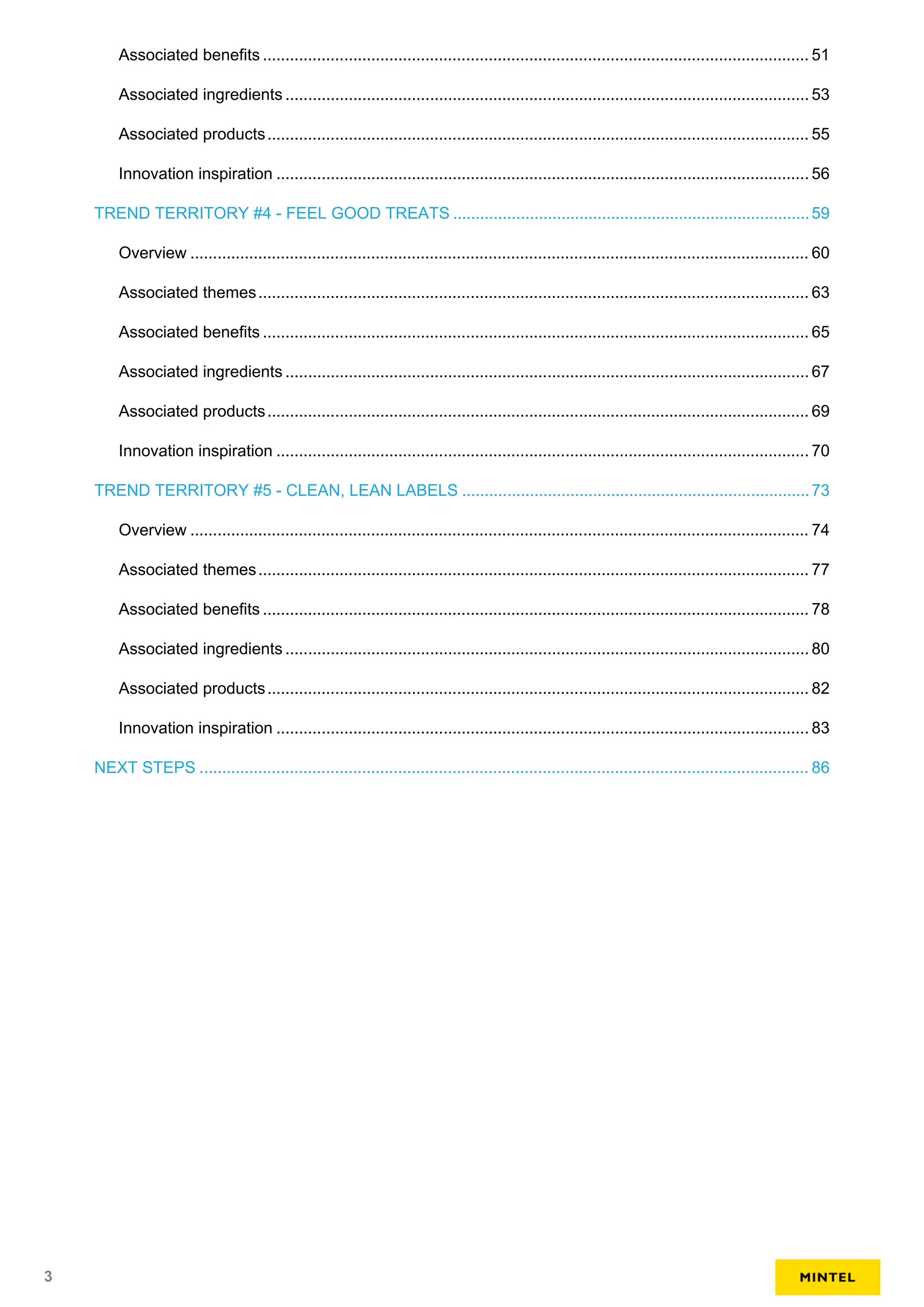 Associated benefits ......................................................................................................................... 51
Associated ingredients .................................................................................................................... 53
Associated products........................................................................................................................ 55
Innovation inspiration ...................................................................................................................... 56
TREND TERRITORY #4 - FEEL GOOD TREATS ...............................................................................59
Overview ......................................................................................................................................... 60
Associated themes.......................................................................................................................... 63
Associated benefits ......................................................................................................................... 65
Associated ingredients .................................................................................................................... 67
Associated products........................................................................................................................ 69
Innovation inspiration ...................................................................................................................... 70
TREND TERRITORY #5 - CLEAN, LEAN LABELS .............................................................................73
Overview ......................................................................................................................................... 74
Associated themes.......................................................................................................................... 77
Associated benefits ......................................................................................................................... 78
Associated ingredients .................................................................................................................... 80
Associated products........................................................................................................................ 82
Innovation inspiration ...................................................................................................................... 83
NEXT STEPS ....................................................................................................................................... 86
3
 