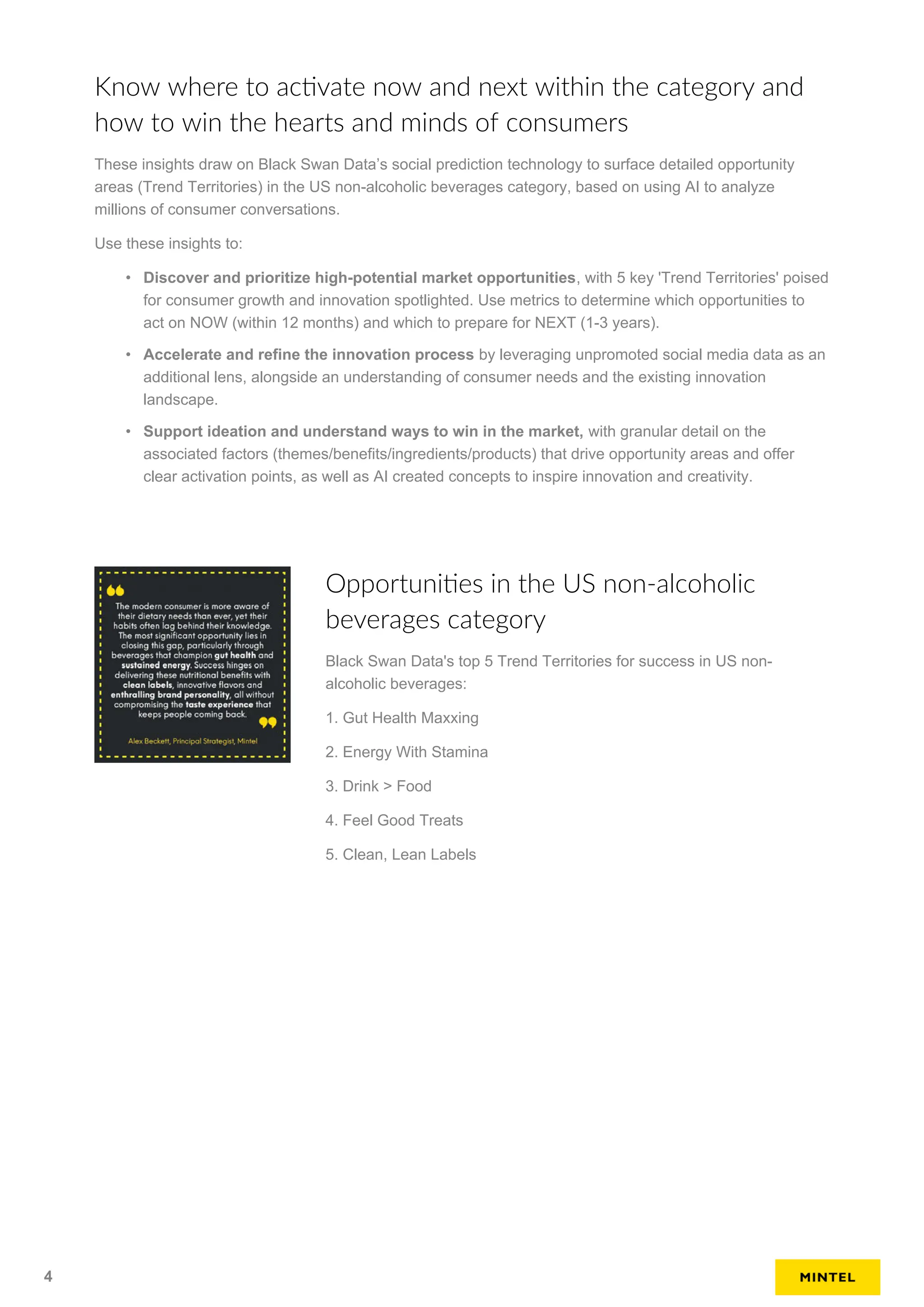Know where to activate now and next within the category and
how to win the hearts and minds of consumers
These insights draw on Black Swan Data’s social prediction technology to surface detailed opportunity
areas (Trend Territories) in the US non-alcoholic beverages category, based on using AI to analyze
millions of consumer conversations.
Use these insights to:
• Discover and prioritize high-potential market opportunities, with 5 key 'Trend Territories' poised
for consumer growth and innovation spotlighted. Use metrics to determine which opportunities to
act on NOW (within 12 months) and which to prepare for NEXT (1-3 years).
• Accelerate and refine the innovation process by leveraging unpromoted social media data as an
additional lens, alongside an understanding of consumer needs and the existing innovation
landscape.
• Support ideation and understand ways to win in the market, with granular detail on the
associated factors (themes/benefits/ingredients/products) that drive opportunity areas and offer
clear activation points, as well as AI created concepts to inspire innovation and creativity.
Opportunities in the US non-alcoholic
beverages category
Black Swan Data's top 5 Trend Territories for success in US non-
alcoholic beverages:
1. Gut Health Maxxing
2. Energy With Stamina
3. Drink > Food
4. Feel Good Treats
5. Clean, Lean Labels
4
 