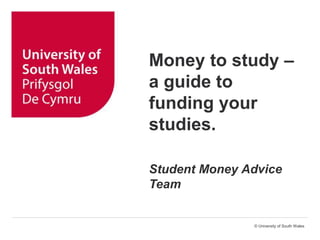 © University of South Wales
Money to study –
a guide to
funding your
studies.
Student Money Advice
Team
 