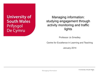 © University of South Wales
Managing information:
studying engagement through
activity monitoring and traffic
lights
Professor Jo Smedley
Centre for Excellence in Learning and Teaching
January 2014
Managing Information 1
 