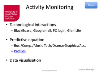 © University of South Wales
Activity Monitoring
• Technological interactions
– BlackBoard, Googlemail, PC login, GlamLife
• Predictive equation
– Bus./Comp./Music Tech/Drama/Graphics/Acc.
– Profiles
• Data visualisation
12Managing Information
Return
 