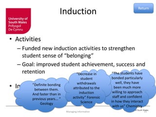 © University of South Wales
Induction
• Activities
– Funded new induction activities to strengthen
student sense of “belonging”
– Goal: improved student achievement, success and
retention
• Impact
15Managing Information
”Definite bonding
between them.
And faster than in
previous years... “
Geology
“The students have
bonded particularly
well, they have
been much more
willing to approach
staff and confident
in how they interact
with us” Chemistry
“Decrease in
student
withdrawals
attributed to the
induction
activity” Forensic
Science
Return
 