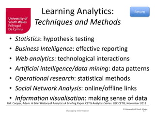 © University of South Wales
Learning Analytics:
Techniques and Methods
• Statistics: hypothesis testing
• Business Intelligence: effective reporting
• Web analytics: technological interactions
• Artificial intelligence/data mining: data patterns
• Operational research: statistical methods
• Social Network Analysis: online/offline links
• Information visualisation: making sense of data
Managing Information 17
Return
Ref: Cooper, Adam. A Brief History of Analytics A Briefing Paper. CETIS Analytics Series. JISC CETIS, November 2012
 