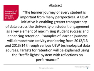 © University of South Wales
2
Abstract
“The learner journey of every student is
important from many perspectives. A USW
initiative is enabling greater transparency
of data across the University on student engagement
as a key element of maximising student success and
enhancing retention. Examples of learner journeys
will demonstrate activity monitoring from 2012/13
and 2013/14 through various USW technological data
sources. Targets for retention will be explained using
the “traffic lights” system with reflections on
performance.”
Managing Information
 