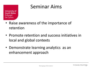 © University of South Wales
Seminar Aims
• Raise awareness of the importance of
retention
• Promote retention and success initiatives in
local and global contexts
• Demonstrate learning analytics as an
enhancement approach
3Managing Information
 