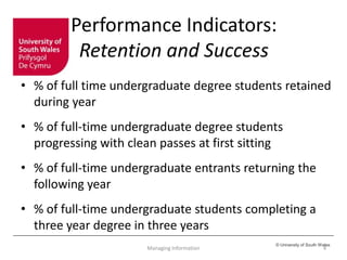 © University of South Wales
Performance Indicators:
Retention and Success
• % of full time undergraduate degree students retained
during year
• % of full-time undergraduate degree students
progressing with clean passes at first sitting
• % of full-time undergraduate entrants returning the
following year
• % of full-time undergraduate students completing a
three year degree in three years
Managing Information 4
 