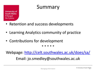 © University of South Wales
Summary
• Retention and success developments
• Learning Analytics community of practice
• Contributions for development
* * * * *
Webpage: http://celt.southwales.ac.uk/does/sa/
Email: jo.smedley@southwales.ac.uk
8Managing Information
 