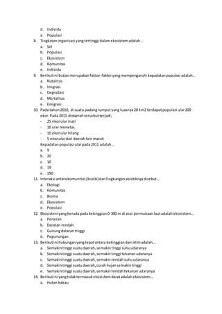 d. Individu
e. Populasi
8. Tingkatanorganisasi yangtertinggi dalamekosistemadalah...
a. Sel
b. Populasi
c. Ekosistem
d. Komunitas
e. Individu
9. Berikutini bukan merupakanfaktor-faktoryangmempengaruhi kepadatanpopulasi adalah...
a. Natalitas
b. Imigrasi
c. Degradasi
d. Mortalitas
e. Emigrasi
10. Pada tahun2010, di suatu padangrumputyang luasnya20 km2 terdapatpopulasi ular200
ekor.Pada 2011 didaerahtersebutterjadi;
- 25 ekorular mati
- 10 ular menetas
- 10 ekorular hilang
- 5 ekorulardari daerahlainmasuk
Kepadatanpopulasi ularpada2011 adalah...
a. 9
b. 20
c. 10
d. 19
e. 190
11. Interaksi antarakomunitas(biotik) danlingkunganabiotiknyadisebut...
a. Ekologi
b. Komunitas
c. Bioma
d. Ekosistem
e. Populasi
12. Ekosistemyangberadapadaketinggian0-300 m di atas permukaanlautadalahekosistem...
a. Perairan
b. Daratan rendah
c. Gunungdataran tinggi
d. Pegunungan
13. Berikutini hubunganyangtepatantara ketinggiandaniklimadalah...
a. Semakin tinggi suatudaerah,semakintinggi suhuudaranya
b. Semakin tinggi suatudaerah,semakintinggi tekananudaranya
c. Semakin tinggi suatudaerah,semakinrendahsuhuudaranya
d. Semakin tinggi suatudaerah,curahhujansemakintinggi
e. Semakin tinggi suatudaerah,semakinrendahtekananudaranya
14. Berikutini yangtidaktermasukekosistemdaratadalahekosistem...
a. Hutan bakau
 