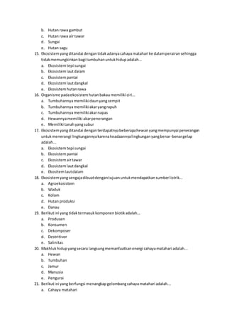 b. Hutan rawa gambut
c. Hutan rawa air tawar
d. Sungai
e. Hutan sagu
15. Ekosistemyangditandai dengantidakadanyacahayamatahari ke dalamperairansehingga
tidakmemungkinkanbagi tumbuhanuntukhidupadalah...
a. Ekosistemtepi sungai
b. Ekosistemlautdalam
c. Ekosistempantai
d. Ekosistemlautdangkal
e. Ekosistemhutanrawa
16. Organisme padaekosistemhutanbakaumemiliki ciri...
a. Tumbuhannyamemilikidaunyangsempit
b. Tumbuhannyamemilikiakaryangrapuh
c. Tumbuhannyamemilikiakarnapas
d. Hewannyamemiliki akarpenerangan
e. Memiliki tanahyangsubur
17. Ekosistemyangditandai denganterdapatnyabeberapahewanyangmempunyai penerangan
untukmenerangi lingkungannyakarenakeadaannyalingkunganyangbenar-benargelap
adalah...
a. Ekosistemtepi sungai
b. Ekosistempantai
c. Ekosistemairtawar
d. Ekosistemlautdangkal
e. Ekositemlautdalam
18. Ekosistemyangsengajadibuatdengantujuanuntukmendapatkansumberlistrik...
a. Agroekosistem
b. Waduk
c. Kolam
d. Hutan produksi
e. Danau
19. Berikutini yangtidaktermasukkomponenbiotikadalah...
a. Produsen
b. Konsumen
c. Dekomposer
d. Destritivor
e. Salinitas
20. Makhluk hidupyangsecara langsungmemanfaatkanenergi cahayamatahari adalah...
a. Hewan
b. Tumbuhan
c. Jamur
d. Manusia
e. Pengurai
21. Berikutini yangberfungsi menangkapgelombangcahayamatahari adalah...
a. Cahaya matahari
 