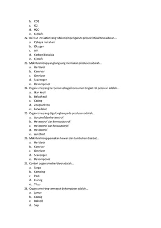 b. CO2
c. O2
d. H2O
e. Klorofil
22. Berikutini faktoryangtidakmempengaruhi prosesfotosintesisadalah...
a. Cahaya matahari
b. Oksigen
c. Air
d. Karbon dioksida
e. Klorofil
23. Makhluk hidupyanglangsungmemakanprodusen adalah...
a. Herbivor
b. Karnivor
c. Omnivor
d. Scavenger
e. Dekomposer
24. Organisme yangberperansebagai konsumentingkatIdi perairanadalah...
a. Ikankecil
b. Belutkecil
c. Cacing
d. Zooplankton
e. Larva lalat
25. Organisme yangdigolongkanpadaprodusenadalah...
a. Autotrof danheterotrof
b. Heterotrof dankemoautotrof
c. Heterotrof danfotoautotrof
d. Heterotrof
e. Autotrof
26. Makhluk hiduppemakanhewandantumbuhandisebut...
a. Herbivor
b. Karnivor
c. Omnivor
d. Scavenger
e. Dekomposer
27. Contohorganisme herbivoradalah...
a. Singa
b. Kambing
c. Padi
d. Kucing
e. Tikus
28. Organisme yangtermasukdekomposeradalah...
a. Jamur
b. Cacing
c. Bakteri
d. Sapi
 