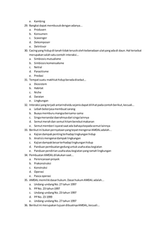 e. Kambing
29. Bangkai dapat membusukdenganadanya...
a. Produsen
b. Konsumen
c. Scavenger
d. Dekomposer
e. Detritivor
30. Cacingyang hidupdi tanah tidakterusikolehkeberadaanulatyangadadi daun.Hal tersebut
merupakansalahsatucontoh interaksi...
a. Simbiosis mutualisme
b. Simbiosis komensalisme
c. Netral
d. Parasitisme
e. Predasi
31. Tempatsuatu makhlukhidupberadadisebut...
a. Ekosistem
b. Habitat
c. Niche
d. Daratan
e. Lingkungan
32. Interaksi yangterjadi antarindividusejenisdapatdilihatpadacontohberikut,kecuali...
a. Lebahbekerjasamembuatsarang
b. Buaya memburumangsabersama-sama
c. Singamenandai daerahnyadari singalainnya
d. Semutmerahdan semuthitamberebutmakanan
e. Semutmemberi isyaratsaatada bahayakepadasemutlainnya
33. Berikutini bukanpernyataanyangtepatmengenai AMDALadalah...
a. Kajiandampakpentingterhadaplingkunganhidup
b. Analisis mengenaidampaklingkungan
c. Kajiandampakbesarterhadaplingkunganhidup
d. Panduan pembuatangedunguntukusahaataukegiatan
e. Panduan pendirian usahaataukegiatanyangramahlingkungan
34. Pembuatan AMDALdilakukansaat...
a. Perencanaan proyek
b. Prakonstruksi
c. Konstruksi
d. Operasi
e. Pasca operasi
35. AMDAL memilikidasarhukum.DasarhukumAMDAL adalah...
a. Undang-undangNo.27 tahun 1997
b. PPNo. 23 tahun1997
c. Undang-undangNo.23 tahun 1997
d. PPNo. 23 1999
e. Undang-undangNo.27 tahun 1997
36. Berikutini merupakantujuandibuatnyaAMDAL,kecuali...
 