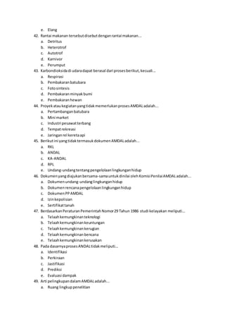 e. Elang
42. Rantai makanan tersebutdisebutdenganrantai makanan...
a. Detritus
b. Heterotrof
c. Autotrof
d. Karnivor
e. Perumput
43. Karbondioksidadi udaradapat berasal dari prosesberikut,kecuali...
a. Respirasi
b. Pembakaranbatubara
c. Fotosintesis
d. Pembakaranminyakbumi
e. Pembakaranhewan
44. ProyekataukegiatanyangtidakmemerlukanprosesAMDALadalah...
a. Pertambangan batubara
b. Mini market
c. Industri pesawatterbang
d. Tempatrekreasi
e. Jaringanrel keretaapi
45. Berikutini yangtidaktermasukdokumenAMDALadalah...
a. RKL
b. ANDAL
c. KA-ANDAL
d. RPL
e. Undang-undangtentangpengelolaanlingkunganhidup
46. Dokumenyangdiajukanbersama-samauntuk dinilai olehKomisiPenilaiAMDALadalah...
a. Dokumenundang-undanglingkunganhidup
b. Dokumenrencanapengelolaanlingkunganhidup
c. DokumenPPAMDAL
d. Izinkepolisian
e. Sertifikattanah
47. BerdasarkanPeraturanPemerintahNomor29 Tahun 1986 studi kelayakan meliputi...
a. Telaahkemungkinanteknologi
b. Telaahkemungkinankeuntungan
c. Telaahkemungkinankerugian
d. Telaahkemungkinanbencana
e. Telaahkemungkinankerusakan
48. Pada dasarnyaprosesANDALtidakmeliputi...
a. Identifikasi
b. Perkiraan
c. Jastifikasi
d. Prediksi
e. Evaluasi dampak
49. Arti pelingkupandalamAMDALadalah...
a. Ruang lingkuppenelitian
 