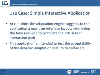 Use Case: Simple Interactive Application
• At run-time, the adaptation engine suggests to the
application a new user interface layout, minimizing
the time required to complete the actual user
interaction path
• This application is intended to test the acceptability
of the dynamic adaptation feature to end-users
10
 