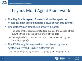 Usybus Multi-Agent Framework
• The UsyBus datagram format define the syntax of
messages that are exchanged between UsyBus agents
• The datagram is structured into two parts:
– the header that contains metadata, such as the version of the
bus, the type of data and the origin of the data
– the payload that contains the data to be processed by the
receiving agent(s).
• The POSIX regular expression used to recognize a
syntactically valid UsyBus datagram is:
UB2;type=[^;]+;from=[^;]+(;[^;]+=[^;]+)+
16
 