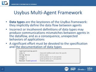 Usybus Multi-Agent Framework
• Data types are the keystones of the UsyBus framework:
they implicitly define the data flow between agents
• Incorrect or incoherent definitions of data types may
produce communications mismatches between agents in
the dataflow, and as a consequence, unexpected
behaviors of applications
• A significant effort must be devoted to the specification
and the documentation of data types
17
 