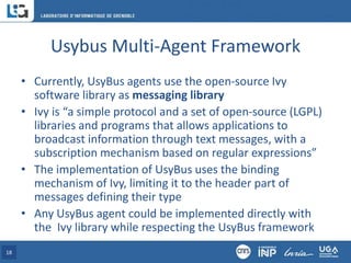 Usybus Multi-Agent Framework
• Currently, UsyBus agents use the open-source Ivy
software library as messaging library
• Ivy is “a simple protocol and a set of open-source (LGPL)
libraries and programs that allows applications to
broadcast information through text messages, with a
subscription mechanism based on regular expressions”
• The implementation of UsyBus uses the binding
mechanism of Ivy, limiting it to the header part of
messages defining their type
• Any UsyBus agent could be implemented directly with
the Ivy library while respecting the UsyBus framework
18
 