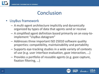 Conclusion
• UsyBus framework
– A multi-agent architecture implicitly and dynamically
organized by types of data that agents send or receive
– A simplified agent definition based primarily on an easy-to-
implement “UsyBus datagram”
– Addresses three important ISO 25010 software quality
properties: compatibility, maintainability and portability
– Supports eye-tracking studies in a wide variety of contexts
of use (e.g. user interface evaluation, gaze interaction, …)
– Provides a portfolio of reusable agents (e.g. gaze capture,
fixation filtering, …)
22
 