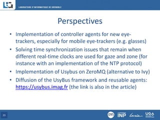 Perspectives
• Implementation of controller agents for new eye-
trackers, especially for mobile eye-trackers (e.g. glasses)
• Solving time synchronization issues that remain when
different real-time clocks are used for gaze and zone (for
instance with an implementation of the NTP protocol)
• Implementation of Usybus on ZeroMQ (alternative to Ivy)
• Diffusion of the UsyBus framework and reusable agents:
https://usybus.imag.fr (the link is also in the article)
23
 