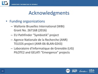 Acknowledgments
• Funding orgaznizations
– Wallonie Bruxelles International (WBI)
Grant No. 267168 (2016)
– EU Pathfinder “Symbiotik” project
– Agence Nationale de la Recherche (ANR)
TELEOS project (ANR-06-BLAN-0243)
– Laboratoire d’Informatique de Grenoble (LIG)
PILOTE2 and GELATI “Emergence” projects
24
 