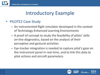 Introductory Example
• PILOTE2 Case Study
– An instrumented flight simulator developed in the context
of Technology Enhanced Learning Environments
– A proof of concept to study the feasibility of pilots’ skills
on-line diagnostics, based on the analysis of their
perceptive and gestural activities
– Eye-tracker integration is needed to capture pilot’s gaze on
the instrument panel in real-time, and to link this data to
pilot actions and aircraft parameters
3
 