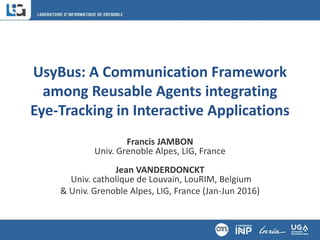 UsyBus: A Communication Framework
among Reusable Agents integrating
Eye-Tracking in Interactive Applications
Francis JAMBON
Univ. Grenoble Alpes, LIG, France
Jean VANDERDONCKT
Univ. catholique de Louvain, LouRIM, Belgium
& Univ. Grenoble Alpes, LIG, France (Jan-Jun 2016)
 