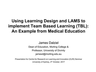 Using Learning Design and LAMS to
implement Team Based Learning (TBL):
An Example from Medical Education
James Dalziel
Dean of Education, Morling College &
Professor, University of Divinity
jamesd@morling.edu.au
Presentation for Centre for Research on Learning and Innovation (CLRI) Seminar
University of Sydney, 4th October, 2017
 