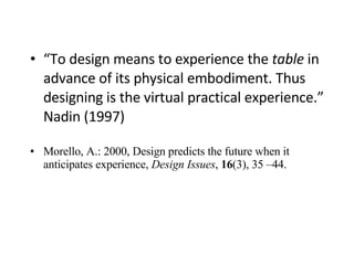 “ To design means to experience the  table  in advance of its physical embodiment. Thus designing is the virtual practical experience.” Nadin (1997) Morello, A.: 2000, Design predicts the future when it anticipates experience,  Design Issues ,  16 (3), 35 –44. 