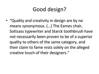 Good design? “ Quality   and creativity in design are by no means synonymous. (…) The Eames chair, Sottsass typewriter and Starck toothbrush have not necessarily been proven to be of a superior quality to others of the same category, and their claim to fame rests solely on the alleged creative touch of their designers.” 