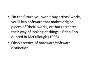 “ In the future you won’t buy artists’ works, you’ll buy software that makes original pieces of ‘their’ works, or that recreates their way of looking at things.” Brian Eno quoted in McCullough (1998)   Obsolescence of hardware/software distinction. 