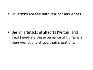 Situations are real with real consequences.  Design artefacts of all sorts (‘virtual’ and ‘real’) mediate the experience of humans in their world, and shape their situations. 