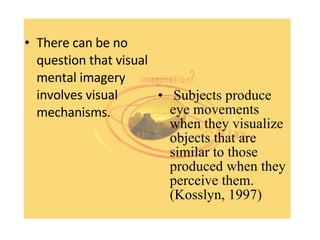 There can be no question that visual mental imagery involves visual mechanisms.  Subjects produce eye movements when they visualize objects that are similar to those produced when they perceive them.  (Kosslyn, 1997) 