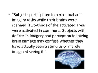 “ Subjects participated in perceptual and imagery tasks while their brains were scanned. Two-thirds of the activated areas were activated in common… Subjects with deficits in imagery and perception following brain damage may confuse whether they have actually seen a stimulus or merely imagined seeing it.”  