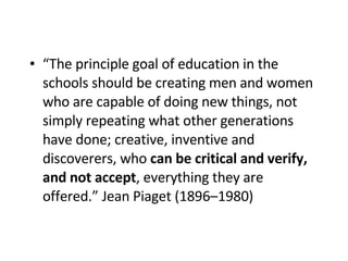 “ The principle goal of education   in the schools should be creating men and women who are capable of doing new things, not simply repeating what other generations have done; creative, inventive and discoverers, who  can be critical and verify, and not accept , everything they are offered.” Jean Piaget (1896–1980)   