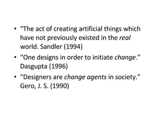 “ The act of creating artificial things which have not previously existed in the  real  world. Sandler (1994) “ One designs in order to initiate  change .” Dasgupta (1996)   “ Designers are  change agents  in society.” Gero, J. S. (1990) 