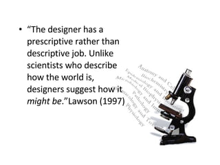 “ The designer has a prescriptive rather than descriptive job. Unlike scientists who describe how the world is, designers suggest how it  might be .”Lawson (1997) 