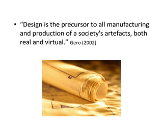 “ Design is the precursor to all manufacturing and production of a society's artefacts, both real and virtual.”  Gero (2002) 