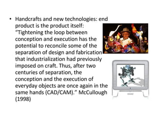 Handcrafts and new technologies: end product is the product itself:  “Tightening the loop between conception and execution has the potential to reconcile some of the separation of design and fabrication that industrialization had previously imposed on craft. Thus, after two centuries of separation, the conception and the execution of everyday objects are once again in the same hands (CAD/CAM).” McCullough (1998) 