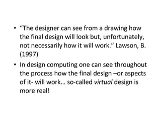 “ The designer can see from a drawing how the final design will look but, unfortunately, not necessarily how it will work.” Lawson, B. (1997)   In design computing one can see throughout the process how the final design –or aspects of it- will work… so-called  virtual  design is more real! 