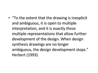 “ To the extent that the drawing is inexplicit and ambiguous, it is open to multiple interpretation, and it is exactly these multiple representations that allow further development of the design. When design synthesis drawings are no longer ambiguous, the design development stops.” Herbert (1993)   