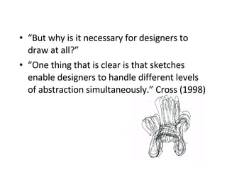“ But why is it necessary for designers to draw at all?” “ One thing that is clear is that sketches enable designers to handle different levels of abstraction simultaneously.” Cross (1998)   