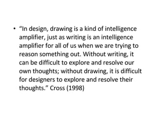 “ In design, drawing is a kind of intelligence amplifier, just as writing is an intelligence amplifier for all of us when we are trying to reason something out. Without writing, it can be difficult to explore and resolve our own thoughts; without drawing, it is difficult for designers to explore and resolve their thoughts.” Cross (1998)   