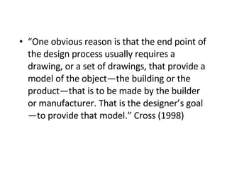 “ One obvious reason is that the end point of the design process usually requires a drawing, or a set of drawings, that provide a model of the object—the building or the product—that is to be made by the builder or manufacturer. That is the designer’s goal—to provide that model.” Cross (1998)   