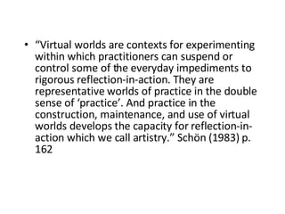 “ Virtual worlds are contexts for experimenting within which practitioners can suspend or control some of the everyday impediments to rigorous reflection-in-action. They are representative worlds of practice in the double sense of ‘practice’. And practice in the construction, maintenance, and use of virtual worlds develops the capacity for reflection-in-action which we call artistry.” Schön (1983)   p . 162  