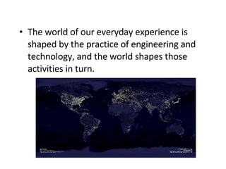 The world of our everyday experience is shaped by the practice of engineering and technology, and the world shapes those activities in turn.   