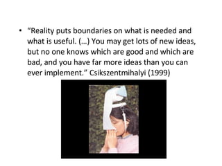 “ Reality puts boundaries on what is needed and what is useful. (…) You may get lots of new ideas, but no one knows which are good and which are bad, and you have far more ideas than you can ever implement.” Csikszentmihalyi (1999)   