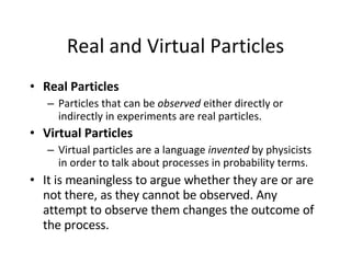 Real and Virtual Particles Real Particles Particles that can be  observed  either directly or indirectly in experiments are real particles. Virtual Particles   Virtual particles are a language  invented  by physicists in order to talk about processes in probability terms.  It is meaningless to argue whether they are or are not there, as they cannot be observed. Any attempt to observe them changes the outcome of the process.  