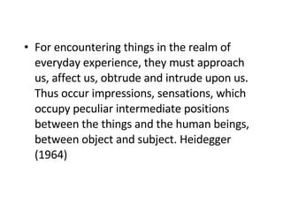 F or encountering things in the realm of everyday experience, they must approach us, affect us, obtrude and intrude upon us. Thus occur impressions, sensations , which occupy  peculiar intermediate positions between the things and the human beings, between object and subject. Heidegger  (1964) 
