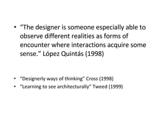 “ The designer is someone especially able to observe different realities as forms of encounter where interactions acquire some sense.” López Quintás (1998)   “ Designerly ways of thinking ” Cross (1998) “ Learning to see architecturally” Tweed (1999) 