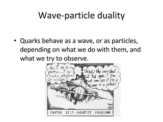 Wave -particle duality Quarks  behave as a wave, or as particles, depending on what we do with  them , and what we try to observe.  